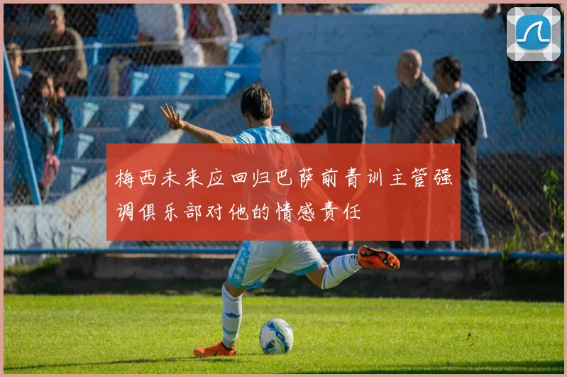 梅西未来应回归巴萨前青训主管强调俱乐部对他的情感责任