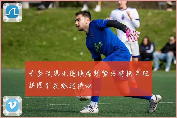 手套谈恩比德缺席频繁或将换年轻拼图引发球迷热议