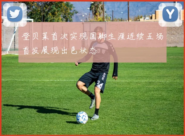 登贝莱首次实现国脚生涯连续五场首发展现出色状态