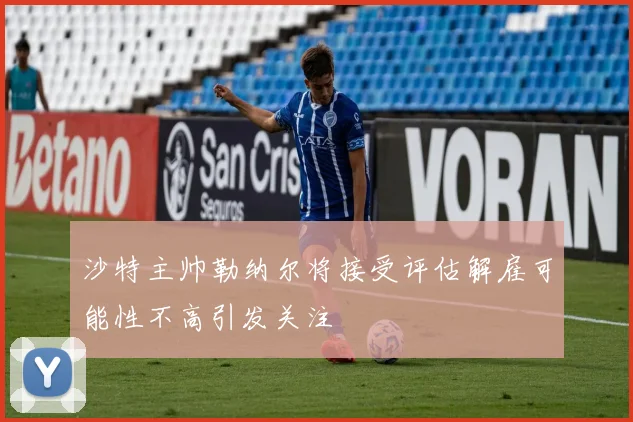 沙特主帅勒纳尔将接受评估解雇可能性不高引发关注