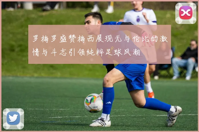 罗梅罗盛赞梅西展现无与伦比的激情与斗志引领纯粹足球风潮