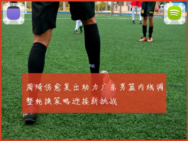 周琦伤愈复出助力广东男篮内线调整轮换策略迎接新挑战