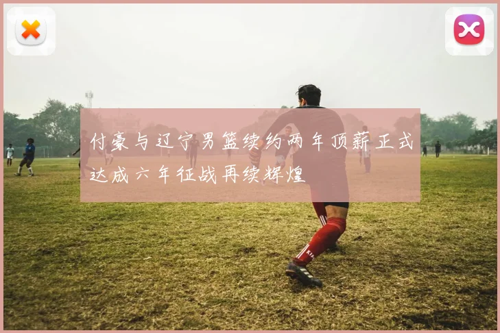 付豪与辽宁男篮续约两年顶薪正式达成六年征战再续辉煌