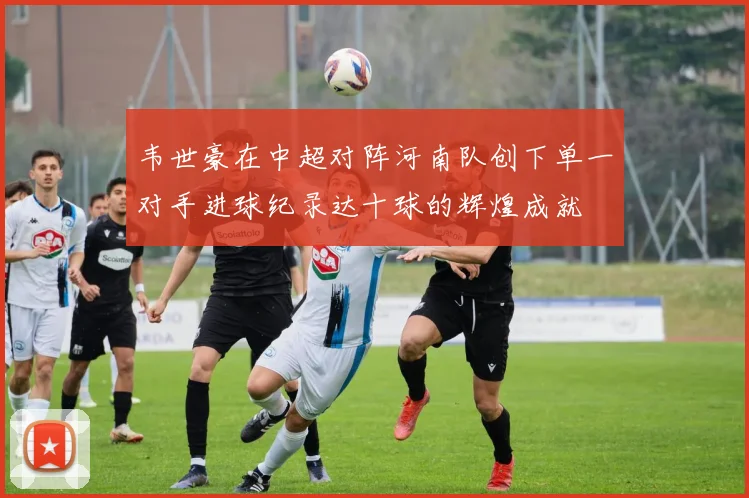 韦世豪在中超对阵河南队创下单一对手进球纪录达十球的辉煌成就