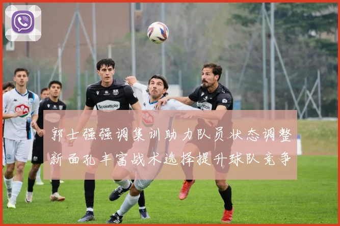 郭士强强调集训助力队员状态调整新面孔丰富战术选择提升球队竞争力