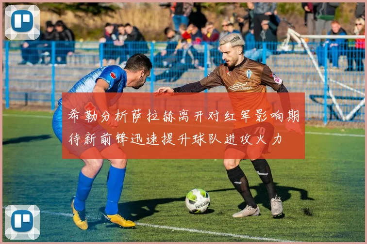 希勒分析萨拉赫离开对红军影响期待新前锋迅速提升球队进攻火力