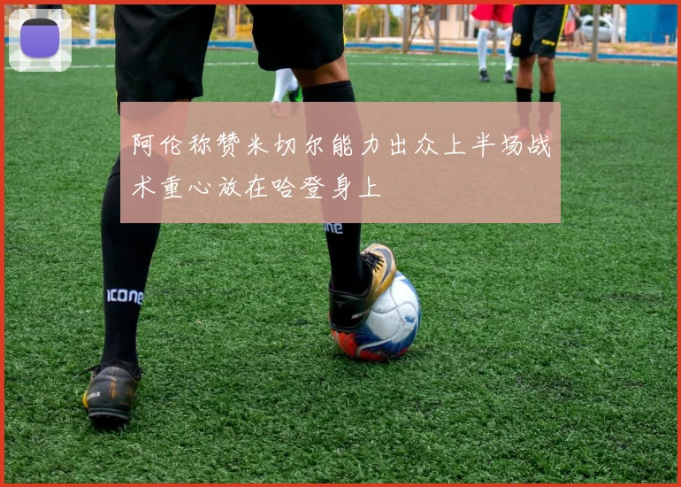 阿伦称赞米切尔能力出众上半场战术重心放在哈登身上