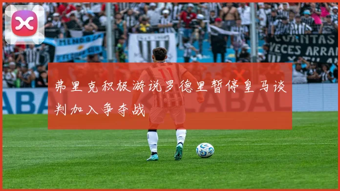 弗里克积极游说罗德里暂停皇马谈判加入争夺战
