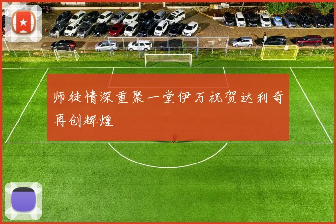 师徒情深重聚一堂伊万祝贺达利奇再创辉煌