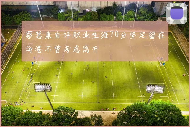 蔡慧康自评职业生涯70分坚定留在海港不曾考虑离开