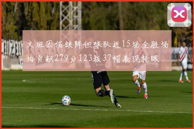 文班因伤缺阵但球队近15场全胜场均贡献279分123板37帽表现抢眼