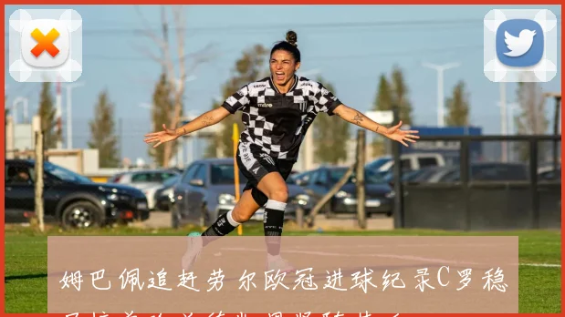 姆巴佩追赶劳尔欧冠进球纪录C罗稳居榜首哈兰德凯恩紧随其后