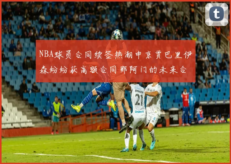 NBA球员合同续签热潮申京贾巴里伊森纷纷获高额合同那阿门的未来合同将如何定价