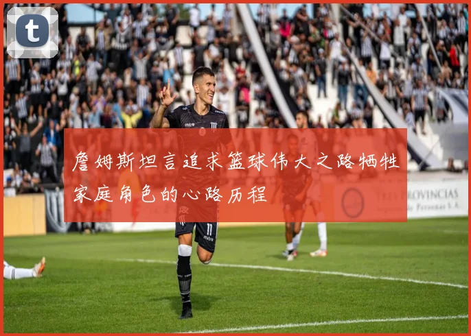 詹姆斯坦言追求篮球伟大之路牺牲家庭角色的心路历程