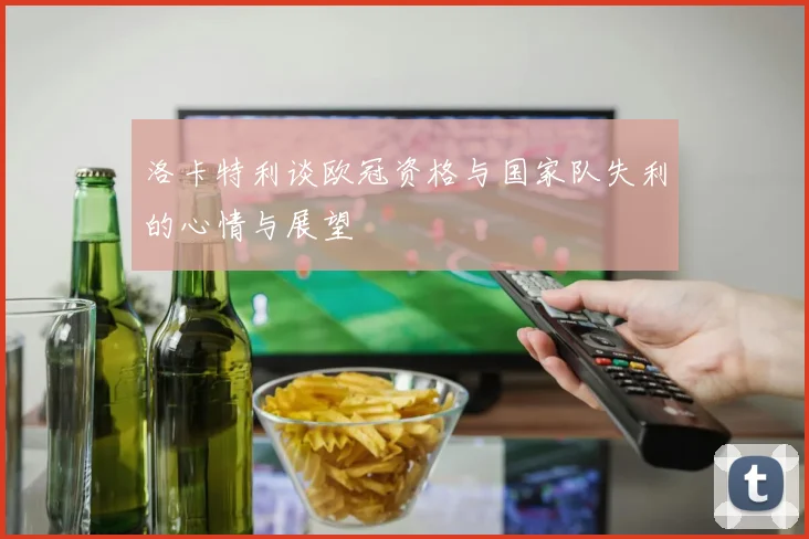 洛卡特利谈欧冠资格与国家队失利的心情与展望