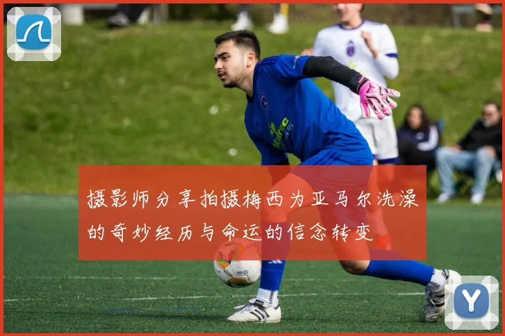 摄影师分享拍摄梅西为亚马尔洗澡的奇妙经历与命运的信念转变
