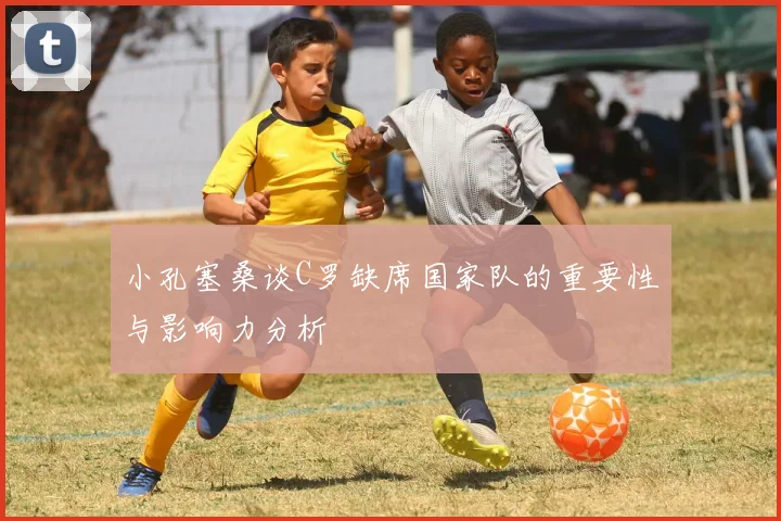 小孔塞桑谈C罗缺席国家队的重要性与影响力分析