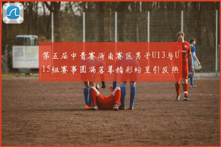 第五届中青赛海南赛区男子U13与U15组赛事圆满落幕精彩纷呈引发热烈反响