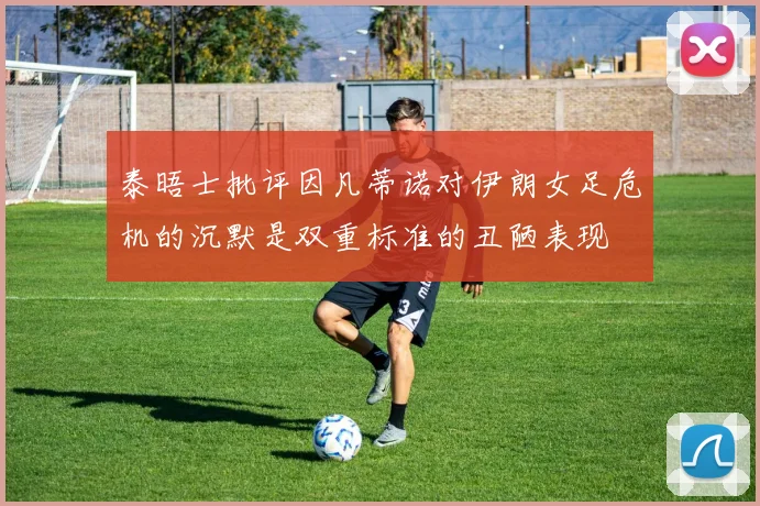 泰晤士批评因凡蒂诺对伊朗女足危机的沉默是双重标准的丑陋表现