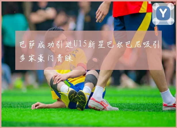 巴萨成功引进U15新星巴尔巴尼吸引多家豪门青睐