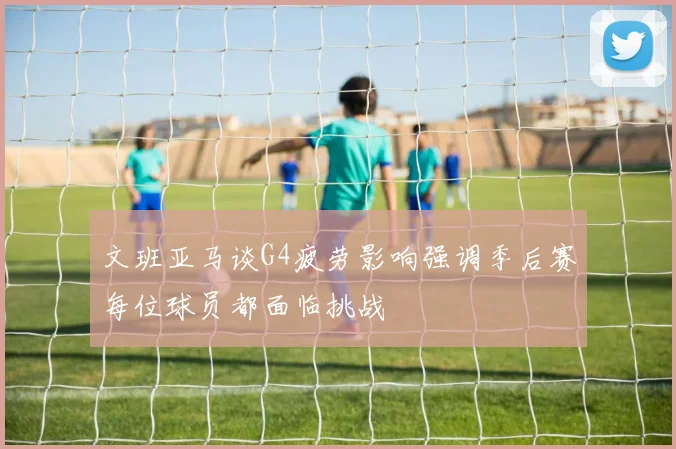 文班亚马谈G4疲劳影响强调季后赛每位球员都面临挑战