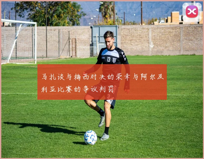 马扎谈与梅西对决的荣幸与阿尔及利亚比赛的争议判罚