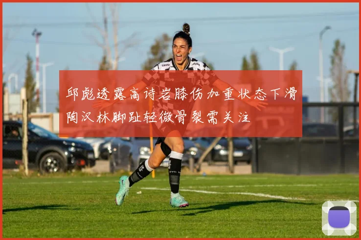 邱彪透露高诗岩膝伤加重状态下滑陶汉林脚趾轻微骨裂需关注
