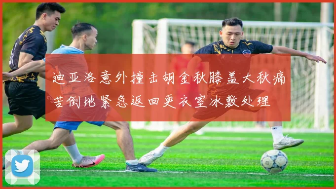 迪亚洛意外撞击胡金秋膝盖大秋痛苦倒地紧急返回更衣室冰敷处理