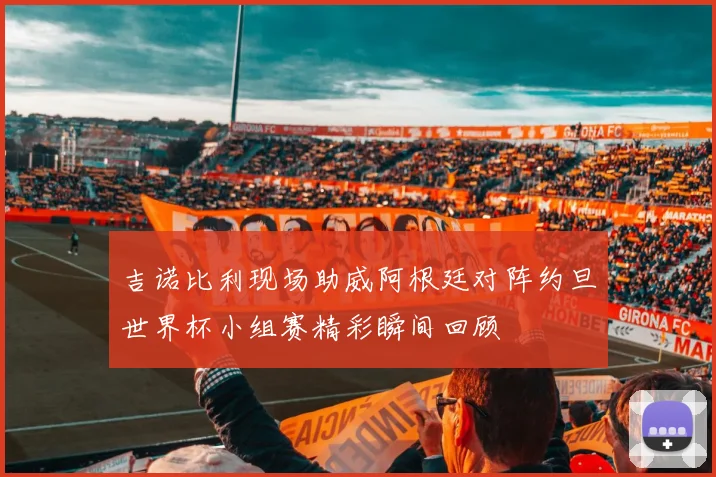 吉诺比利现场助威阿根廷对阵约旦世界杯小组赛精彩瞬间回顾