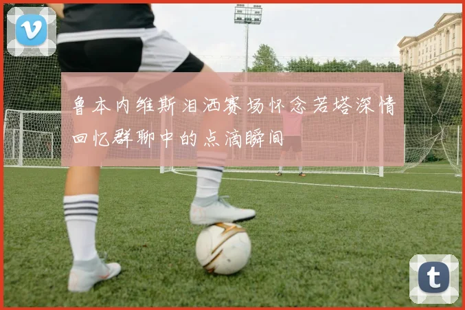 鲁本内维斯泪洒赛场怀念若塔深情回忆群聊中的点滴瞬间