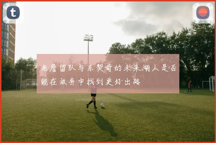 老詹留队与东契奇的未来湖人是否能在放弃中找到更好出路